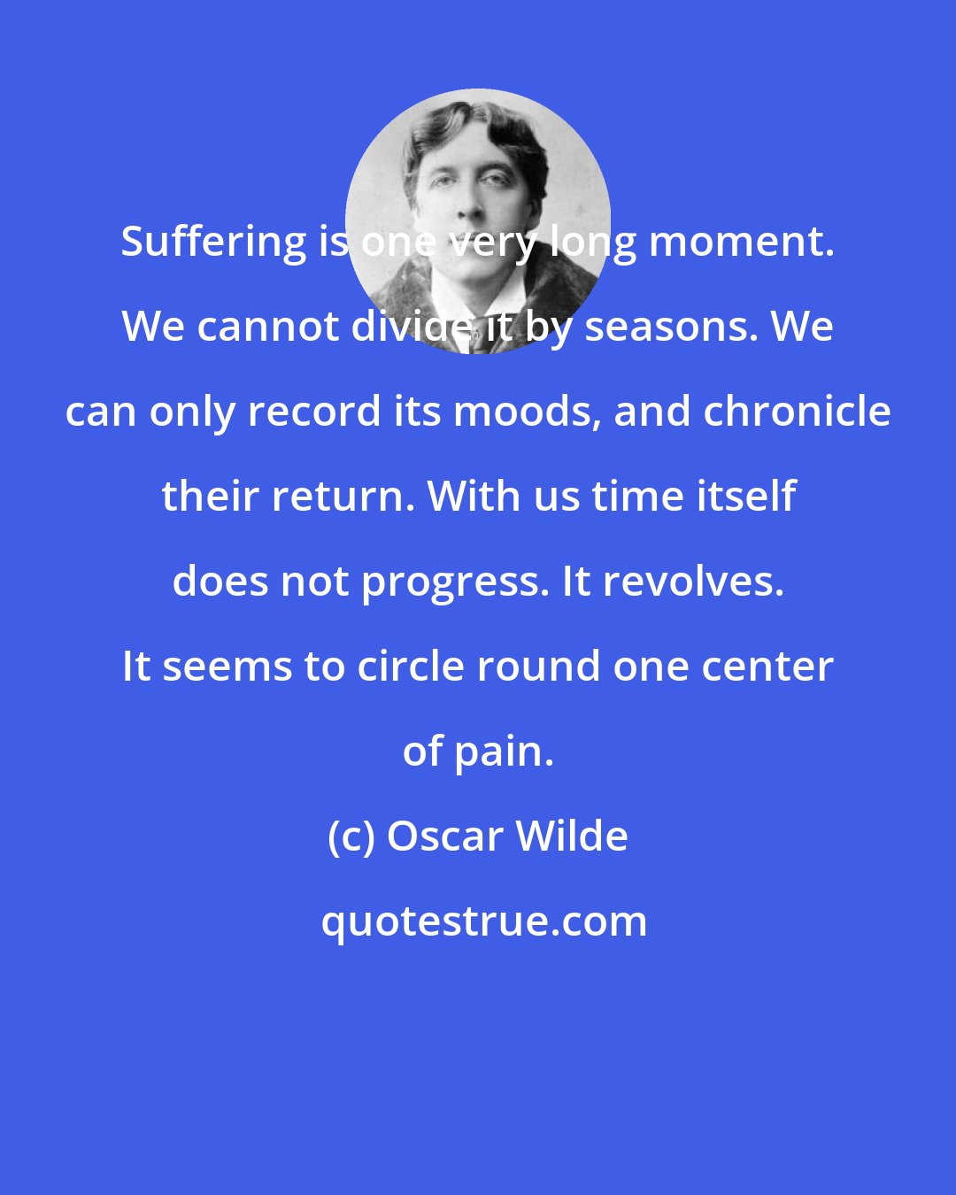 Oscar Wilde: Suffering is one very long moment. We cannot divide it by seasons. We can only record its moods, and chronicle their return. With us time itself does not progress. It revolves. It seems to circle round one center of pain.