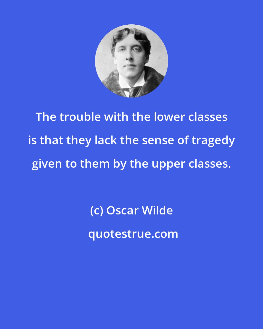 Oscar Wilde: The trouble with the lower classes is that they lack the sense of tragedy given to them by the upper classes.