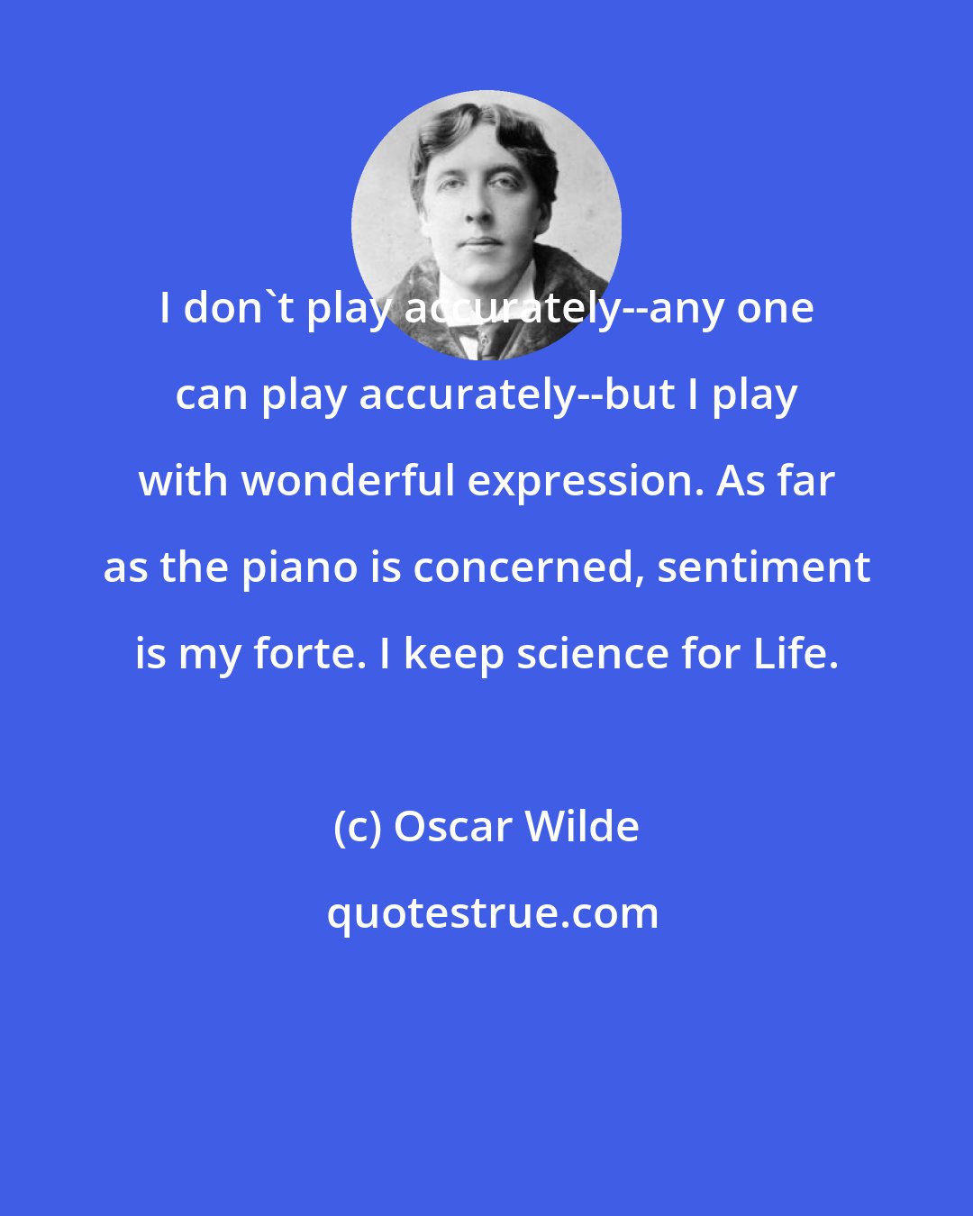 Oscar Wilde: I don't play accurately--any one can play accurately--but I play with wonderful expression. As far as the piano is concerned, sentiment is my forte. I keep science for Life.