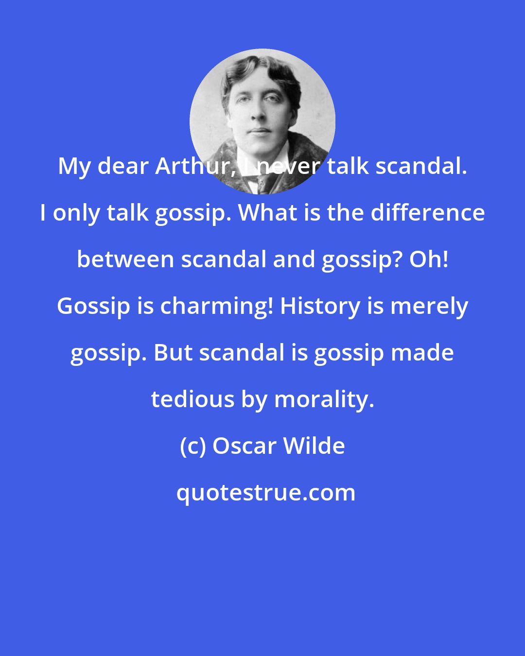 Oscar Wilde: My dear Arthur, I never talk scandal. I only talk gossip. What is the difference between scandal and gossip? Oh! Gossip is charming! History is merely gossip. But scandal is gossip made tedious by morality.