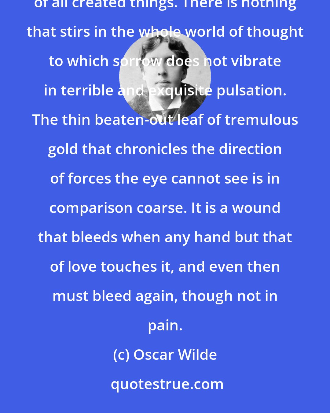 Oscar Wilde: Prosperity, pleasure and success, may be rough of grain and common in fibre, but sorrow is the most sensitive of all created things. There is nothing that stirs in the whole world of thought to which sorrow does not vibrate in terrible and exquisite pulsation. The thin beaten-out leaf of tremulous gold that chronicles the direction of forces the eye cannot see is in comparison coarse. It is a wound that bleeds when any hand but that of love touches it, and even then must bleed again, though not in pain.