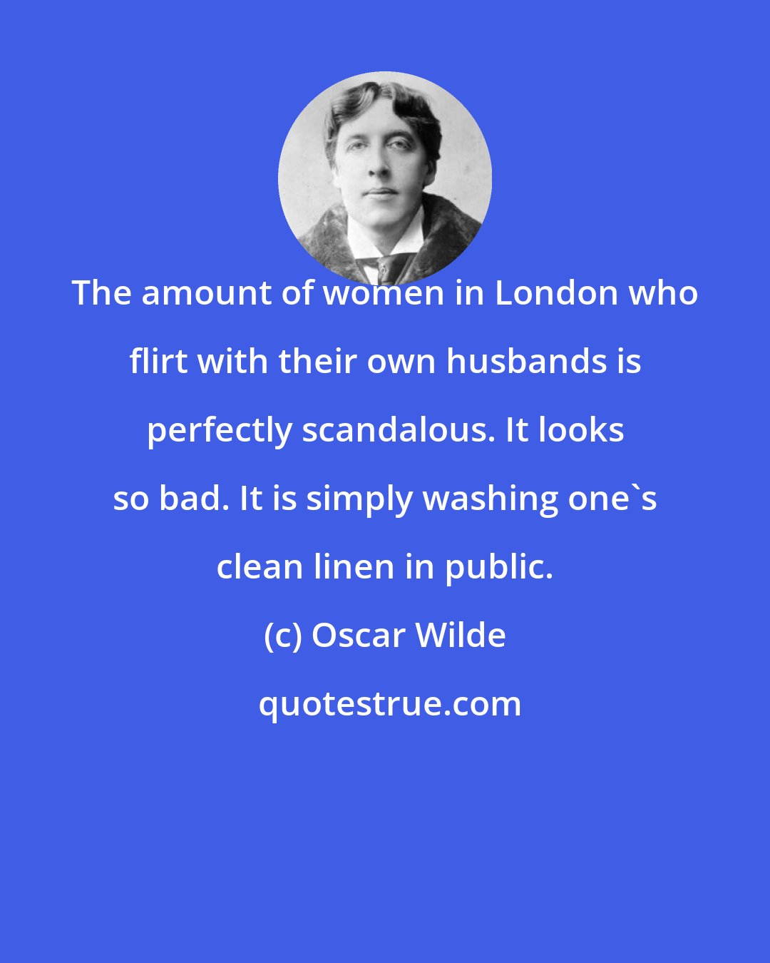 Oscar Wilde: The amount of women in London who flirt with their own husbands is perfectly scandalous. It looks so bad. It is simply washing one's clean linen in public.