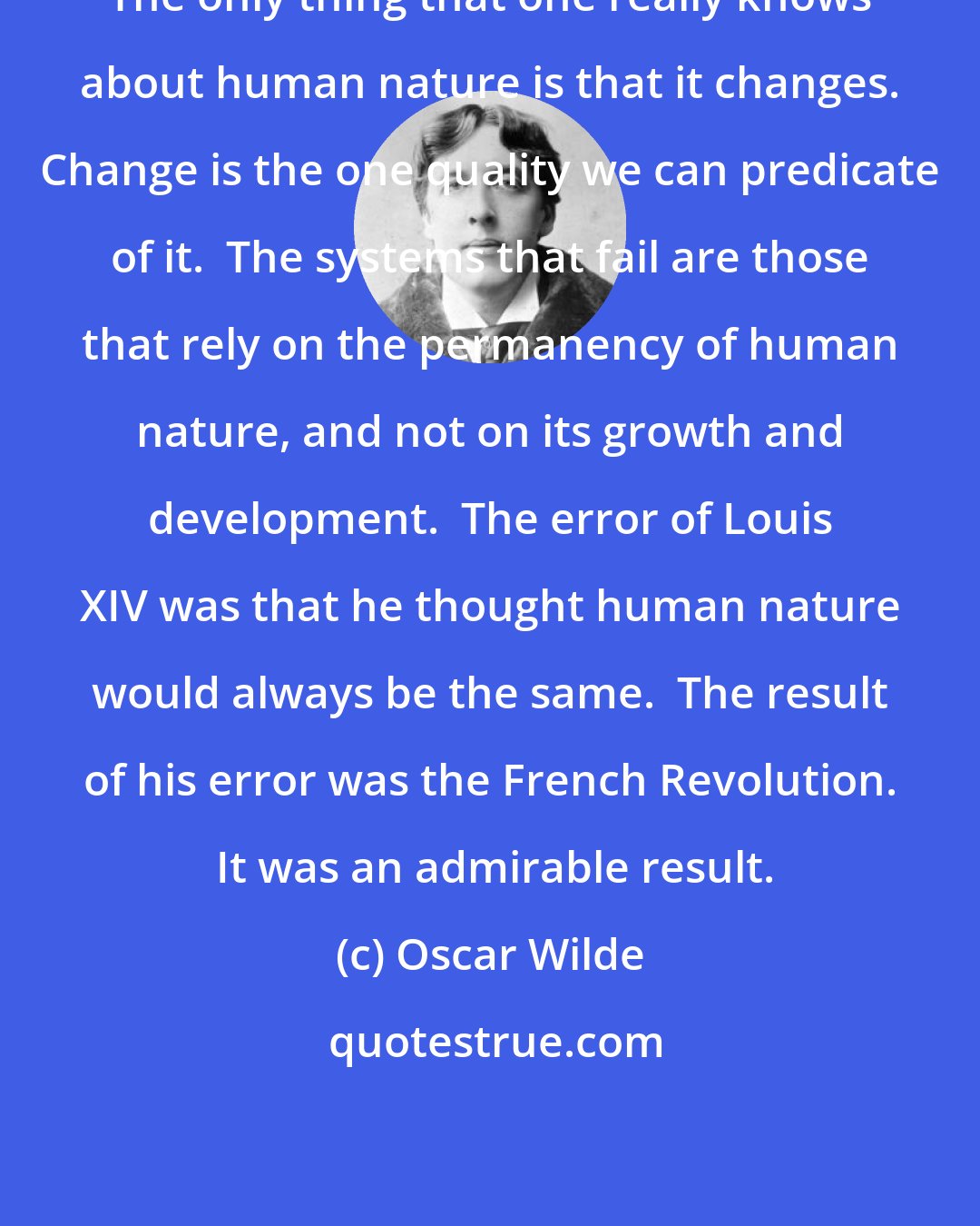 Oscar Wilde: The only thing that one really knows about human nature is that it changes. Change is the one quality we can predicate of it.  The systems that fail are those that rely on the permanency of human nature, and not on its growth and development.  The error of Louis XIV was that he thought human nature would always be the same.  The result of his error was the French Revolution.  It was an admirable result.