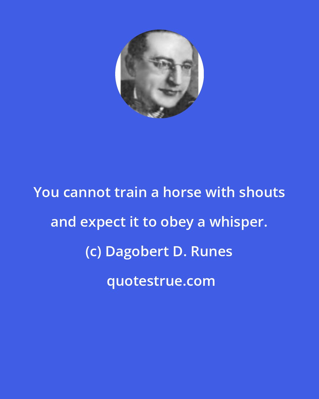 Dagobert D. Runes: You cannot train a horse with shouts and expect it to obey a whisper.