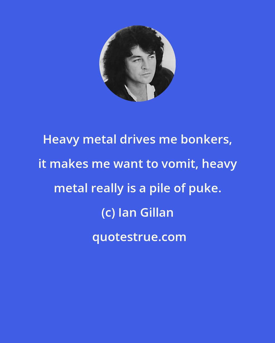 Ian Gillan: Heavy metal drives me bonkers, it makes me want to vomit, heavy metal really is a pile of puke.