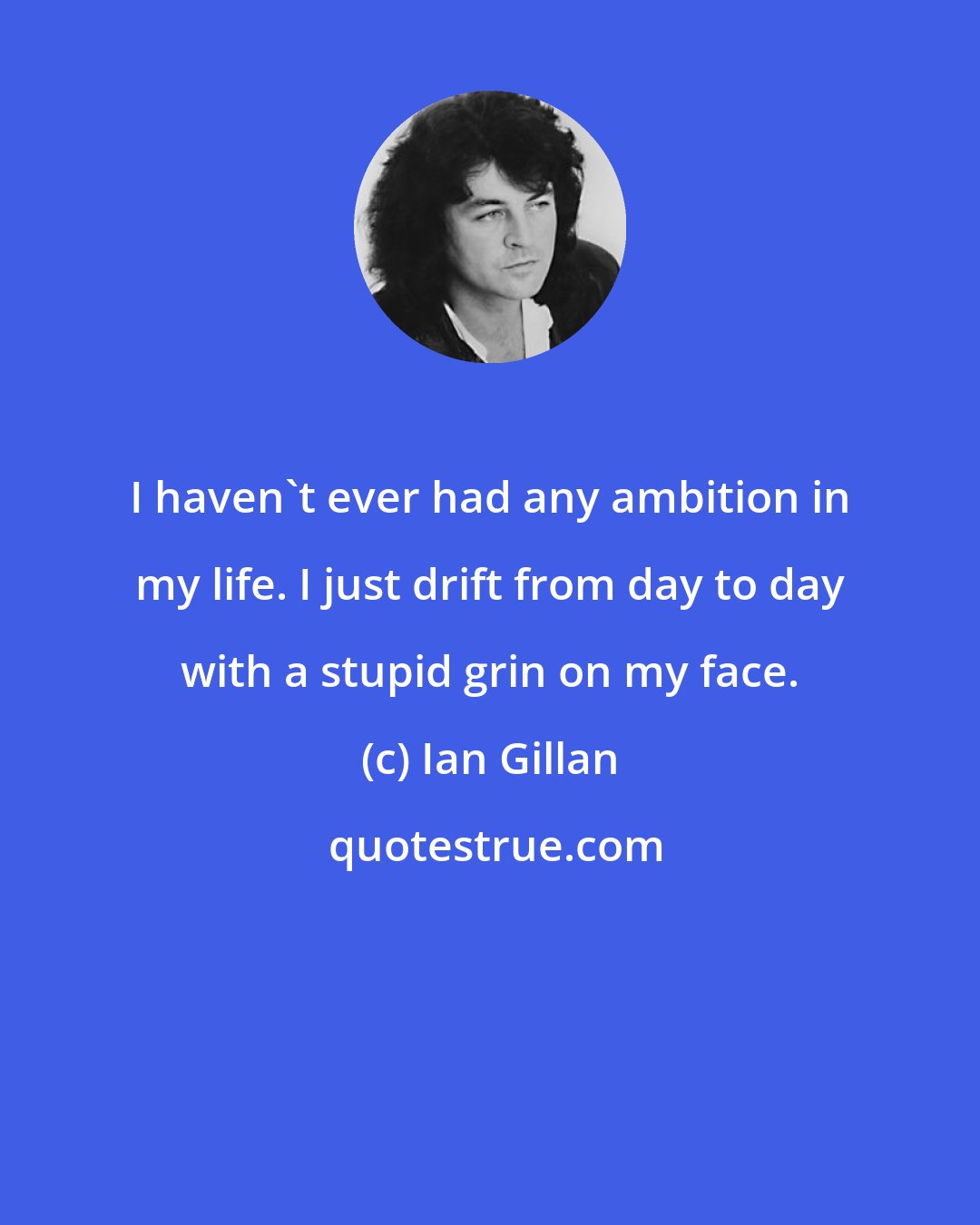 Ian Gillan: I haven't ever had any ambition in my life. I just drift from day to day with a stupid grin on my face.
