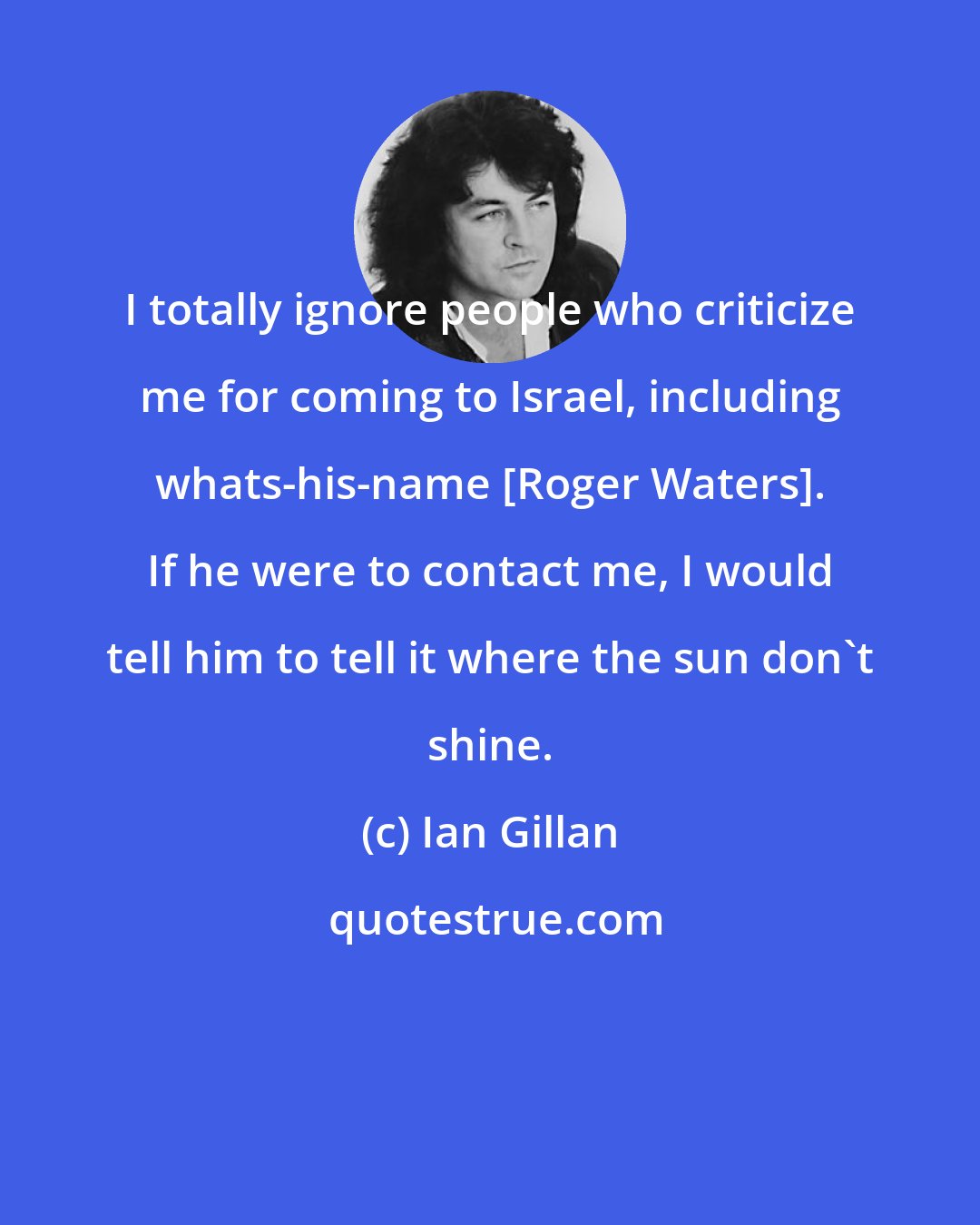 Ian Gillan: I totally ignore people who criticize me for coming to Israel, including whats-his-name [Roger Waters]. If he were to contact me, I would tell him to tell it where the sun don't shine.