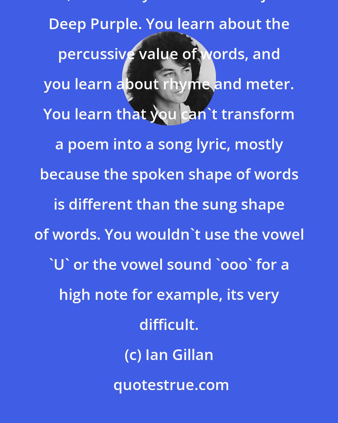 Ian Gillan: We spent a long time learning the craft of songwriting, Roger Glover and I, for a few years before we joined Deep Purple. You learn about the percussive value of words, and you learn about rhyme and meter. You learn that you can't transform a poem into a song lyric, mostly because the spoken shape of words is different than the sung shape of words. You wouldn't use the vowel 'U' or the vowel sound 'ooo' for a high note for example, its very difficult.