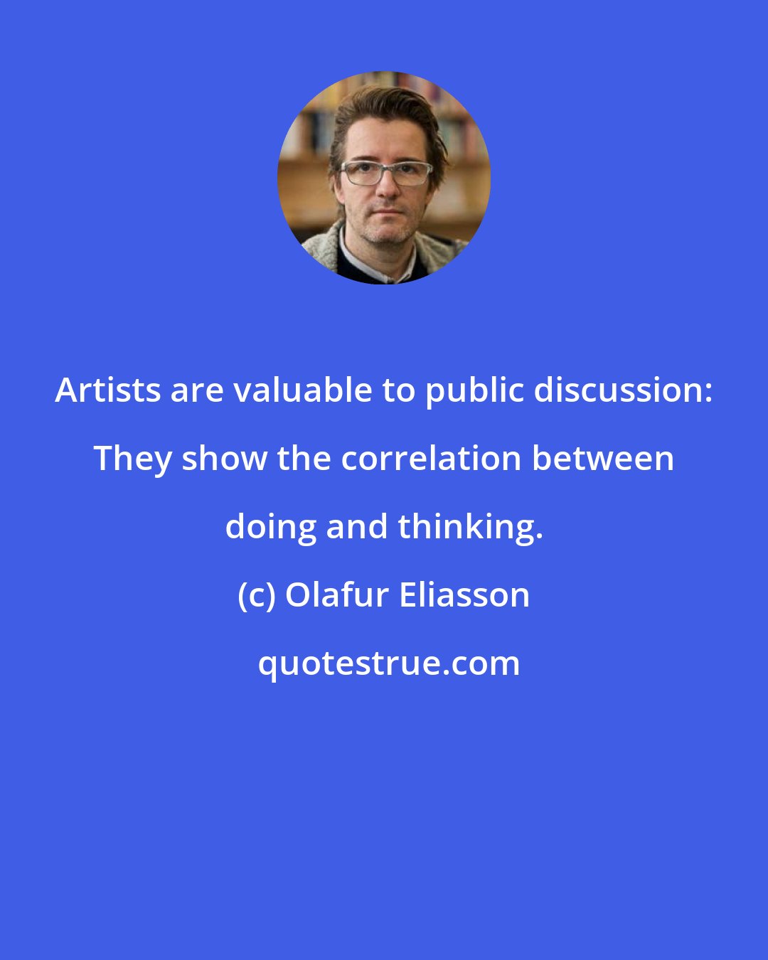 Olafur Eliasson: Artists are valuable to public discussion: They show the correlation between doing and thinking.