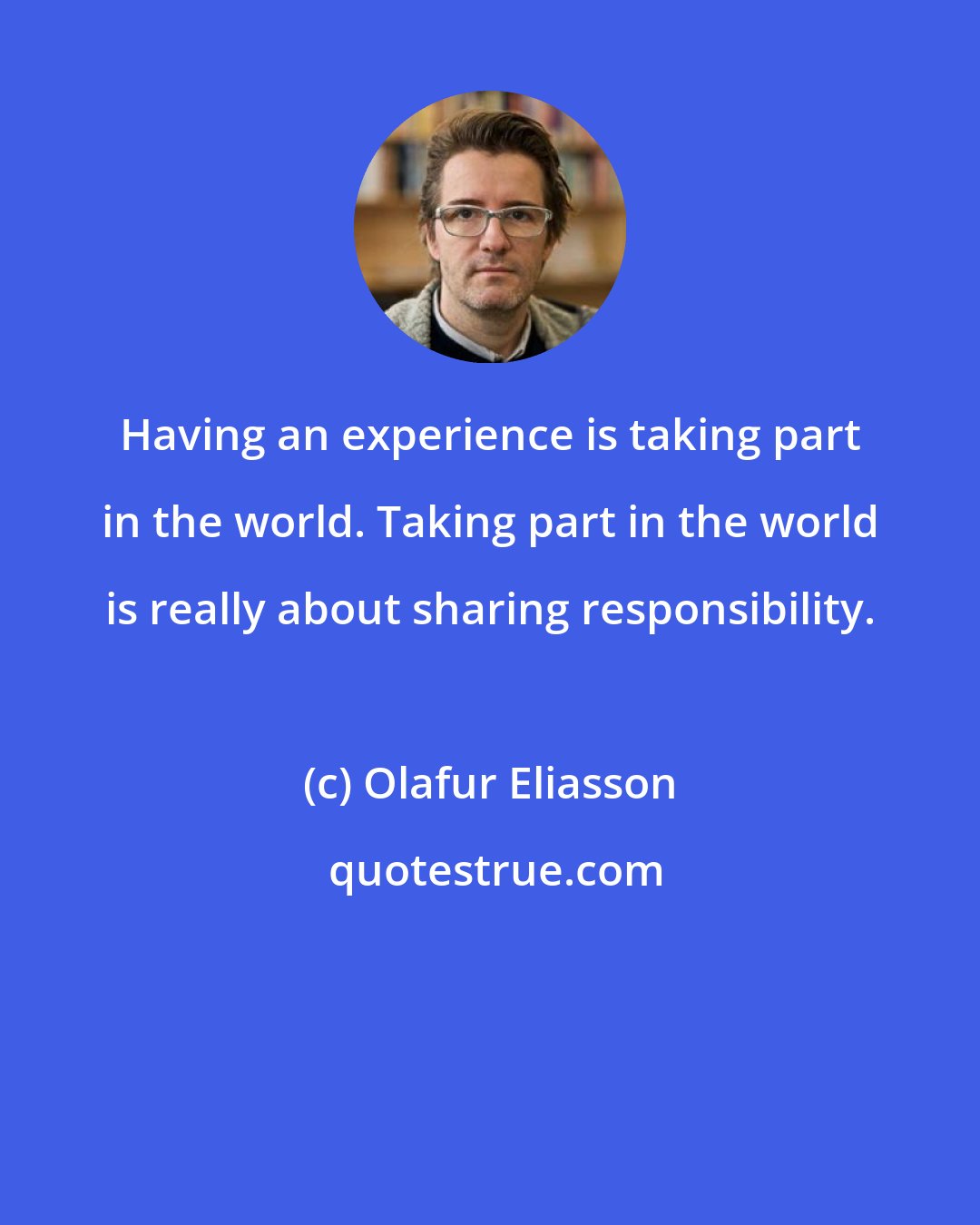 Olafur Eliasson: Having an experience is taking part in the world. Taking part in the world is really about sharing responsibility.