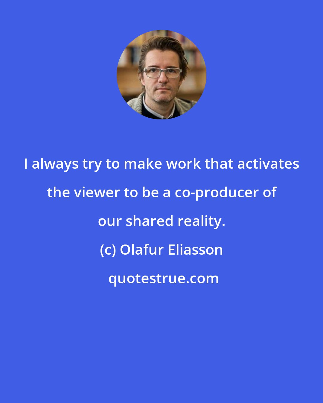 Olafur Eliasson: I always try to make work that activates the viewer to be a co-producer of our shared reality.