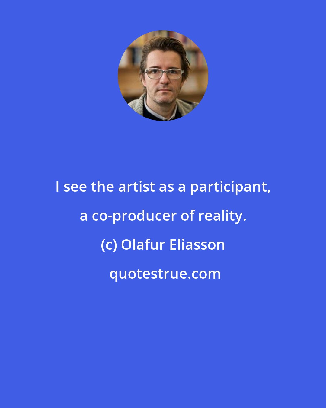 Olafur Eliasson: I see the artist as a participant, a co-producer of reality.