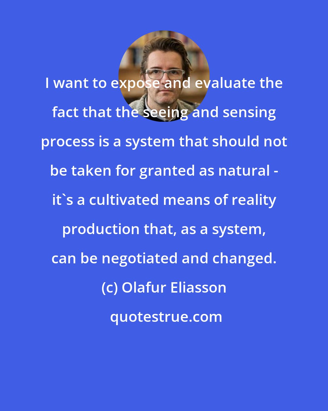 Olafur Eliasson: I want to expose and evaluate the fact that the seeing and sensing process is a system that should not be taken for granted as natural - it's a cultivated means of reality production that, as a system, can be negotiated and changed.