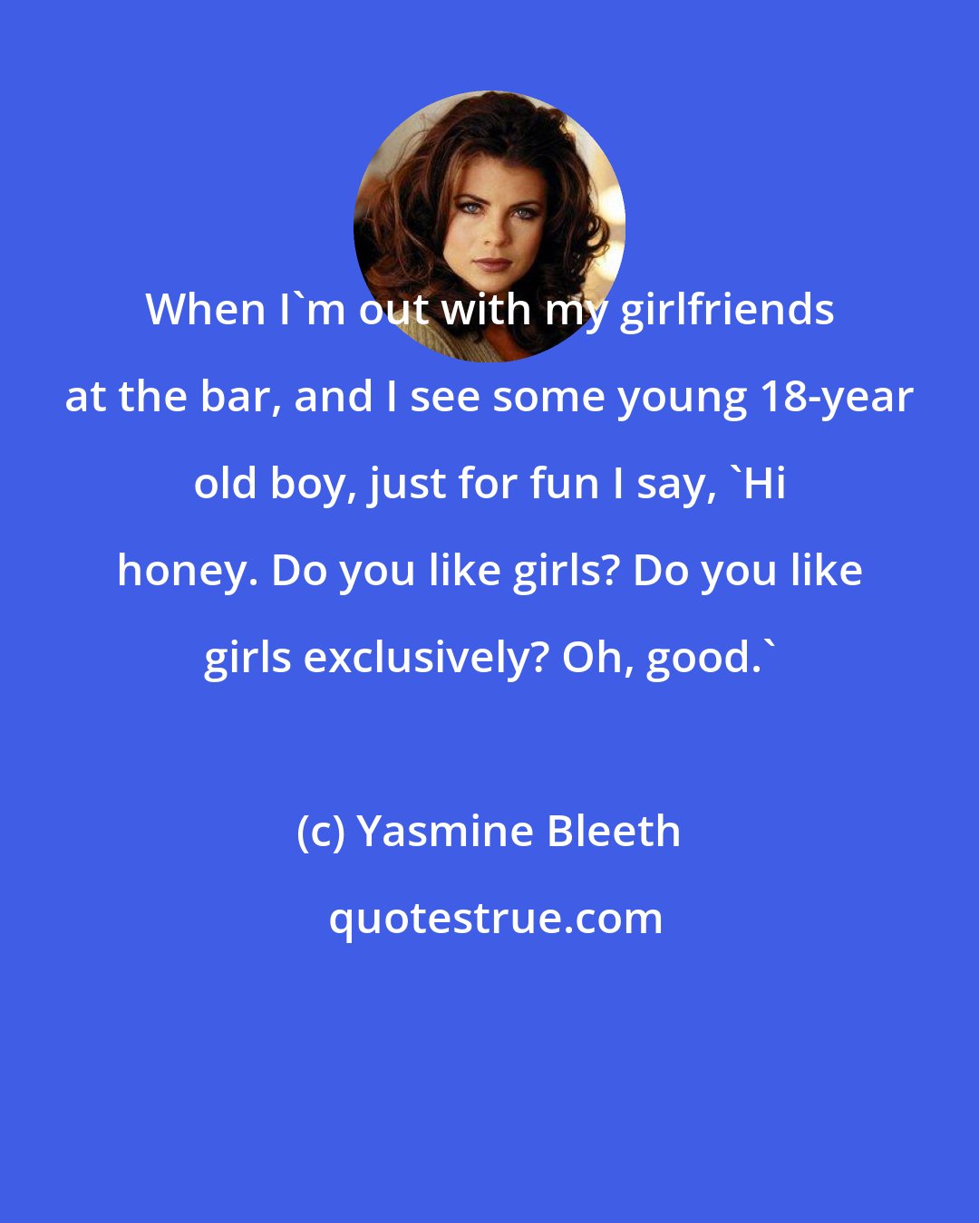 Yasmine Bleeth: When I'm out with my girlfriends at the bar, and I see some young 18-year old boy, just for fun I say, 'Hi honey. Do you like girls? Do you like girls exclusively? Oh, good.'