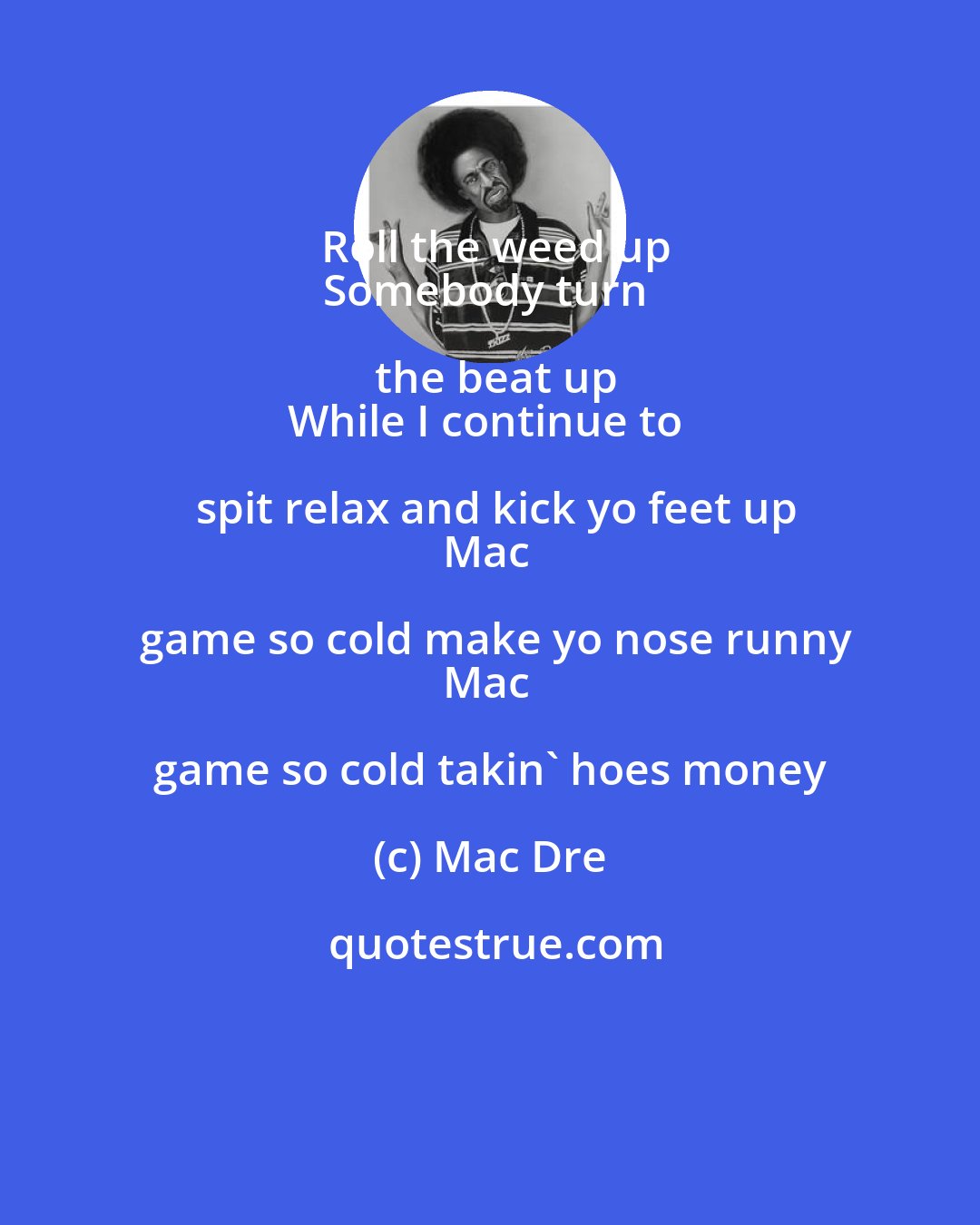 Mac Dre: Roll the weed up
Somebody turn the beat up
While I continue to spit relax and kick yo feet up
Mac game so cold make yo nose runny
Mac game so cold takin' hoes money