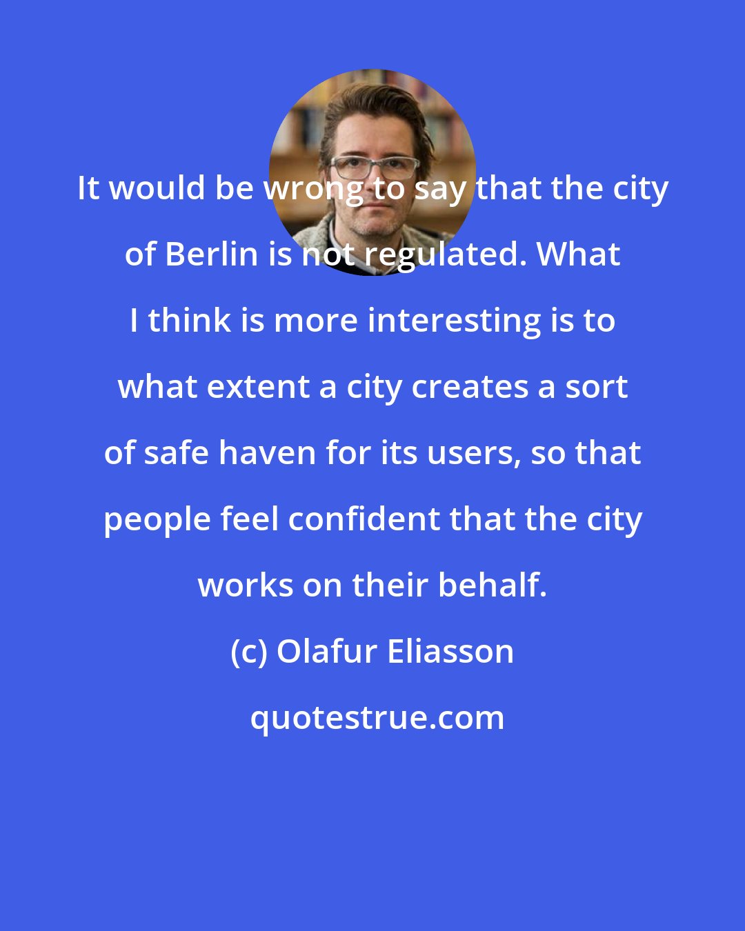 Olafur Eliasson: It would be wrong to say that the city of Berlin is not regulated. What I think is more interesting is to what extent a city creates a sort of safe haven for its users, so that people feel confident that the city works on their behalf.