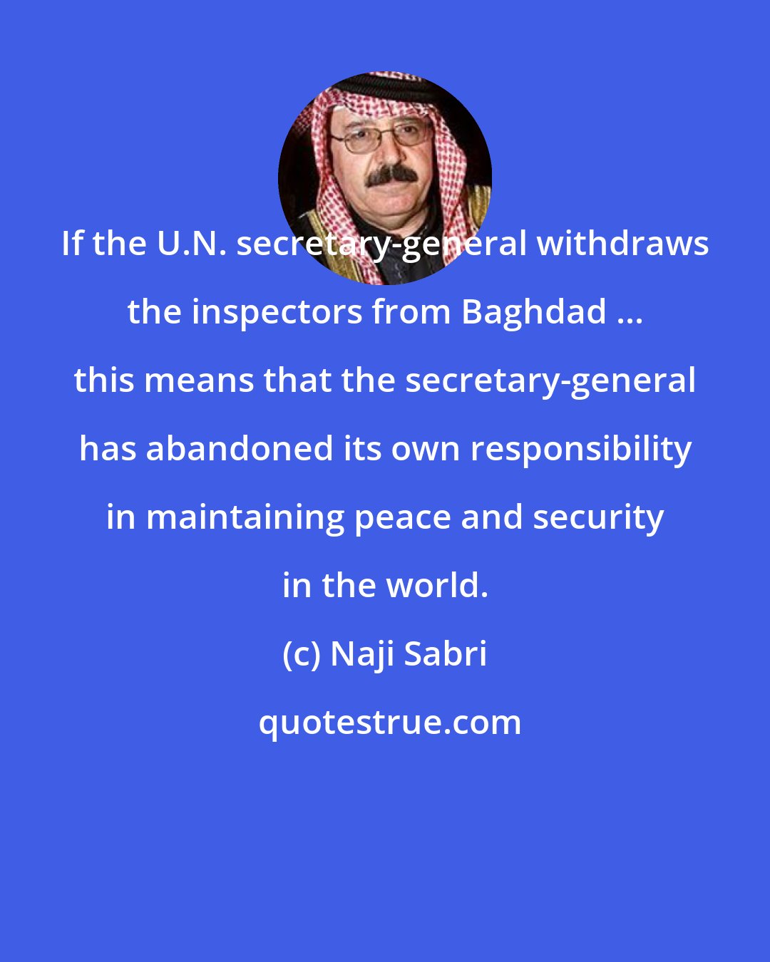 Naji Sabri: If the U.N. secretary-general withdraws the inspectors from Baghdad ... this means that the secretary-general has abandoned its own responsibility in maintaining peace and security in the world.