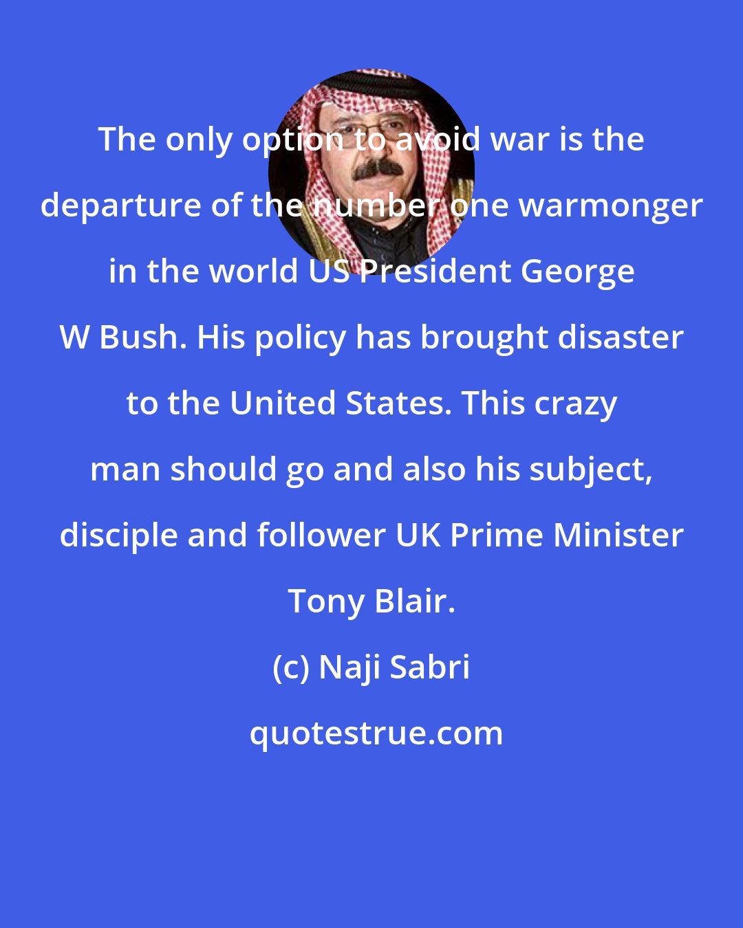 Naji Sabri: The only option to avoid war is the departure of the number one warmonger in the world US President George W Bush. His policy has brought disaster to the United States. This crazy man should go and also his subject, disciple and follower UK Prime Minister Tony Blair.