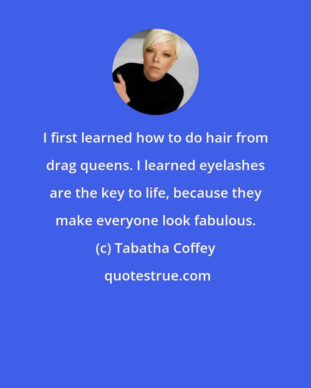 Tabatha Coffey: I first learned how to do hair from drag queens. I learned eyelashes are the key to life, because they make everyone look fabulous.