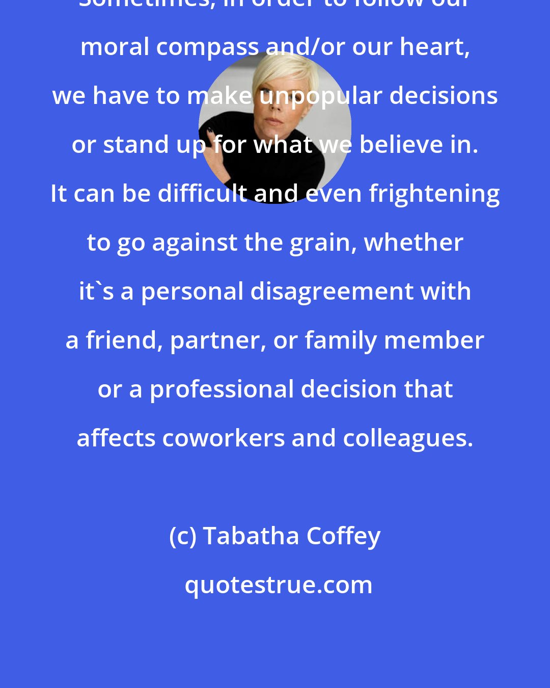 Tabatha Coffey: Sometimes, in order to follow our moral compass and/or our heart, we have to make unpopular decisions or stand up for what we believe in. It can be difficult and even frightening to go against the grain, whether it's a personal disagreement with a friend, partner, or family member or a professional decision that affects coworkers and colleagues.
