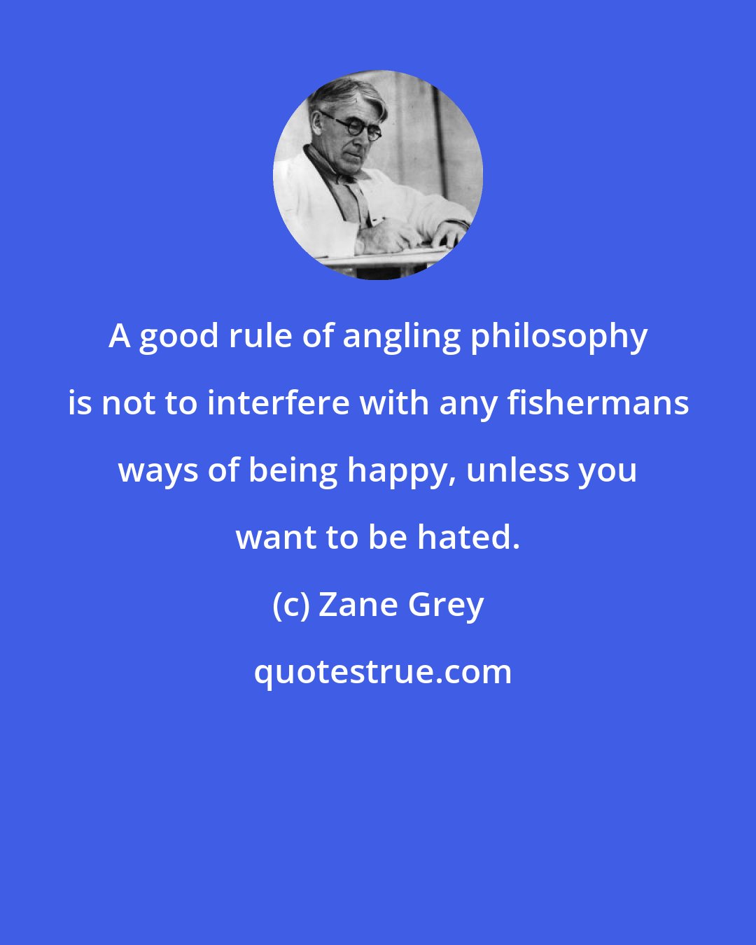 Zane Grey: A good rule of angling philosophy is not to interfere with any fishermans ways of being happy, unless you want to be hated.