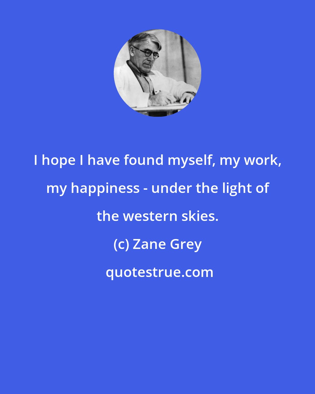 Zane Grey: I hope I have found myself, my work, my happiness - under the light of the western skies.