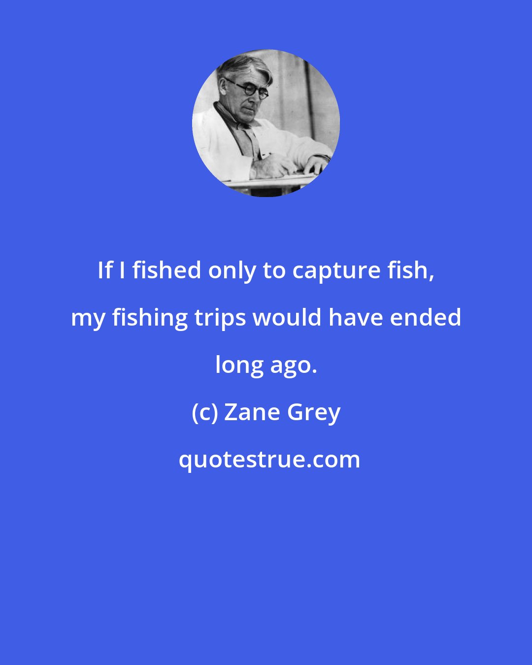 Zane Grey: If I fished only to capture fish, my fishing trips would have ended long ago.