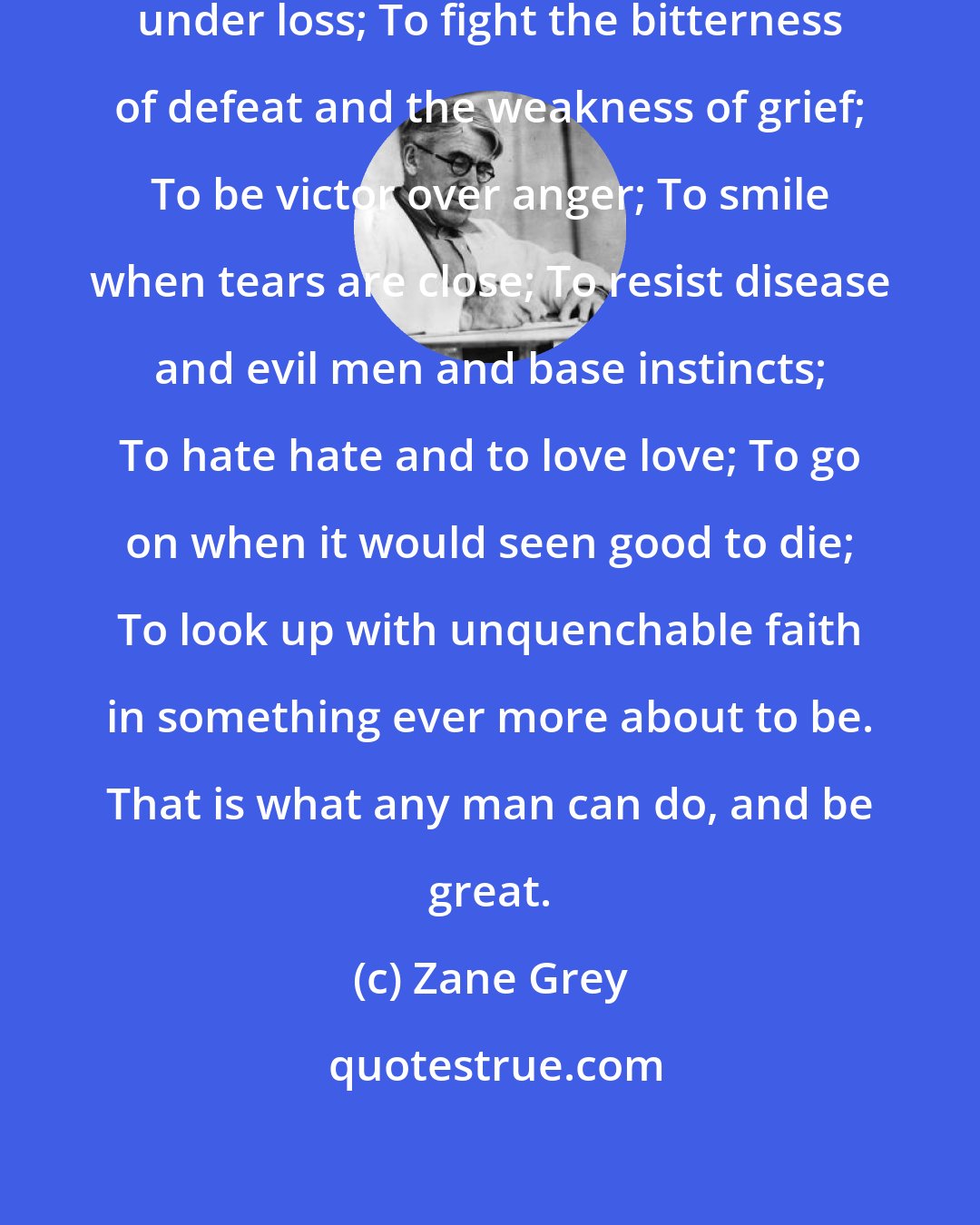 Zane Grey: Recipe For Greatness - To bear up under loss; To fight the bitterness of defeat and the weakness of grief; To be victor over anger; To smile when tears are close; To resist disease and evil men and base instincts; To hate hate and to love love; To go on when it would seen good to die; To look up with unquenchable faith in something ever more about to be. That is what any man can do, and be great.