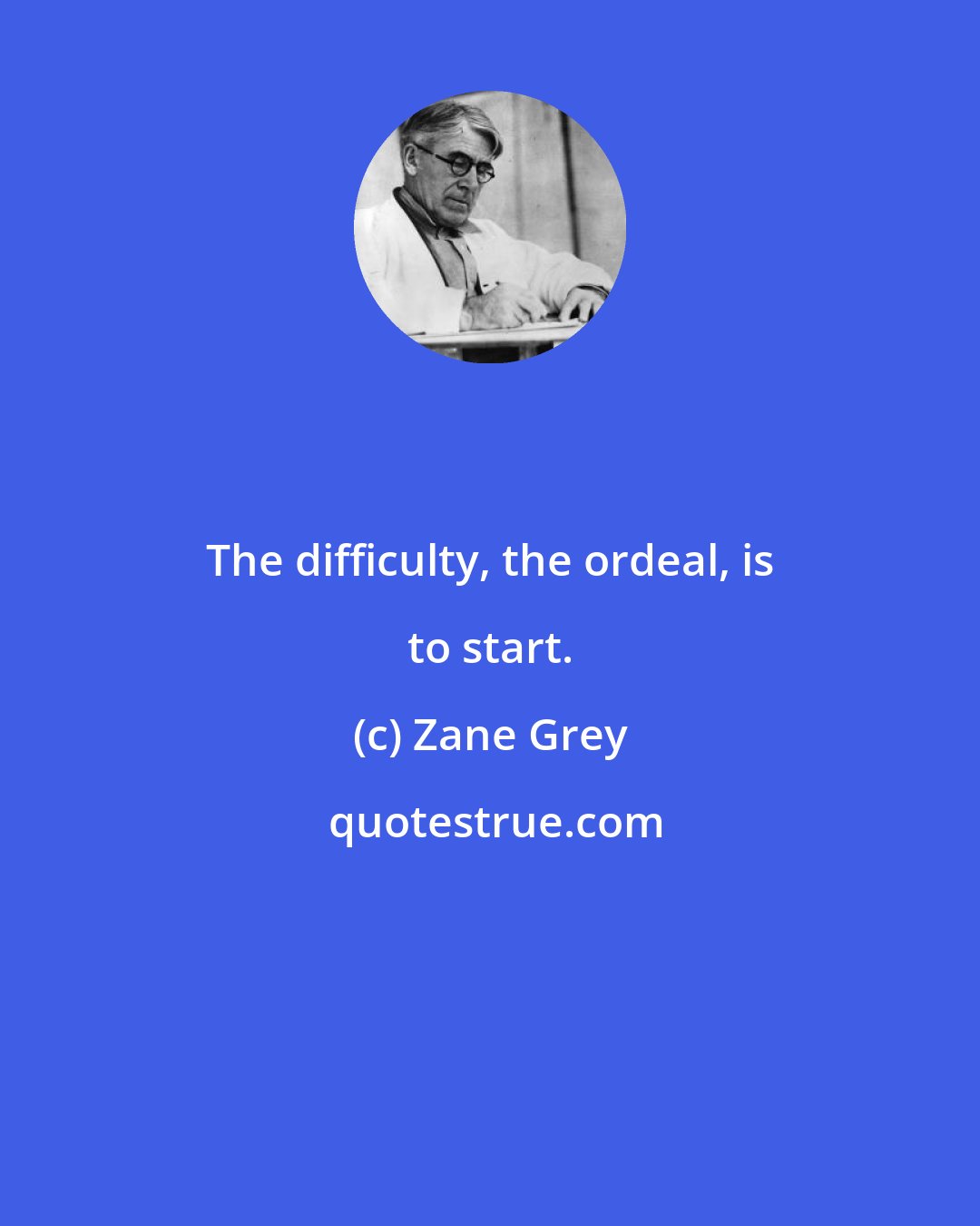 Zane Grey: The difficulty, the ordeal, is to start.