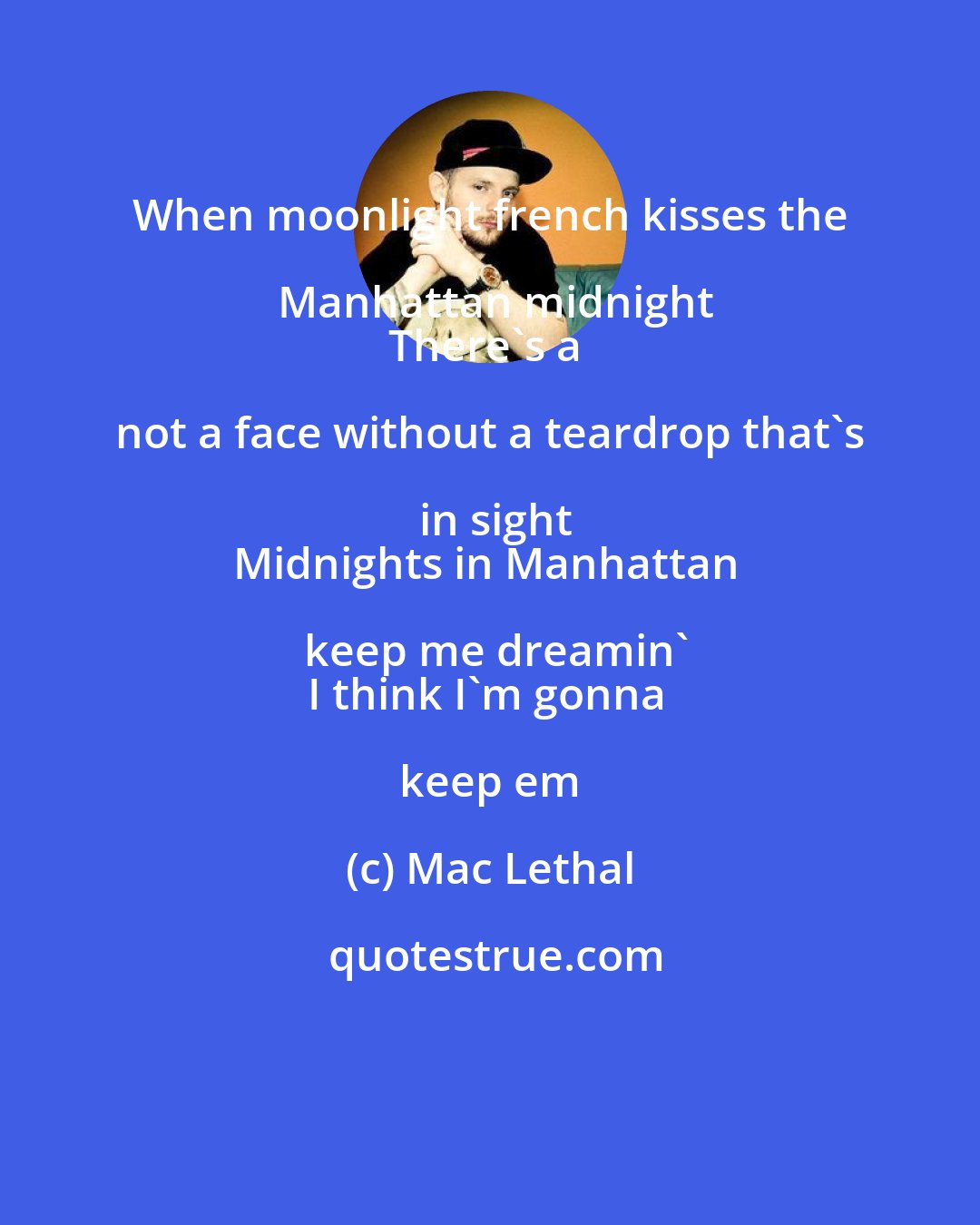 Mac Lethal: When moonlight french kisses the Manhattan midnight
There's a not a face without a teardrop that's in sight
Midnights in Manhattan keep me dreamin'
I think I'm gonna keep em