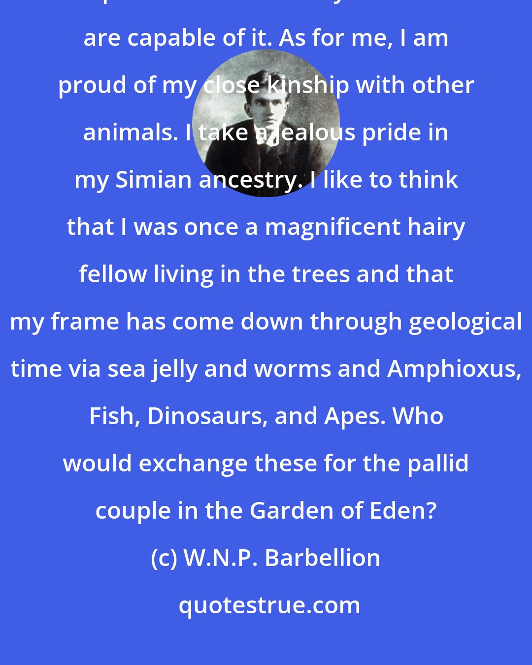 W.N.P. Barbellion: How I hate the man who talks about the 'brute creation', with an ugly emphasis on Brute. Only Christians are capable of it. As for me, I am proud of my close kinship with other animals. I take a jealous pride in my Simian ancestry. I like to think that I was once a magnificent hairy fellow living in the trees and that my frame has come down through geological time via sea jelly and worms and Amphioxus, Fish, Dinosaurs, and Apes. Who would exchange these for the pallid couple in the Garden of Eden?