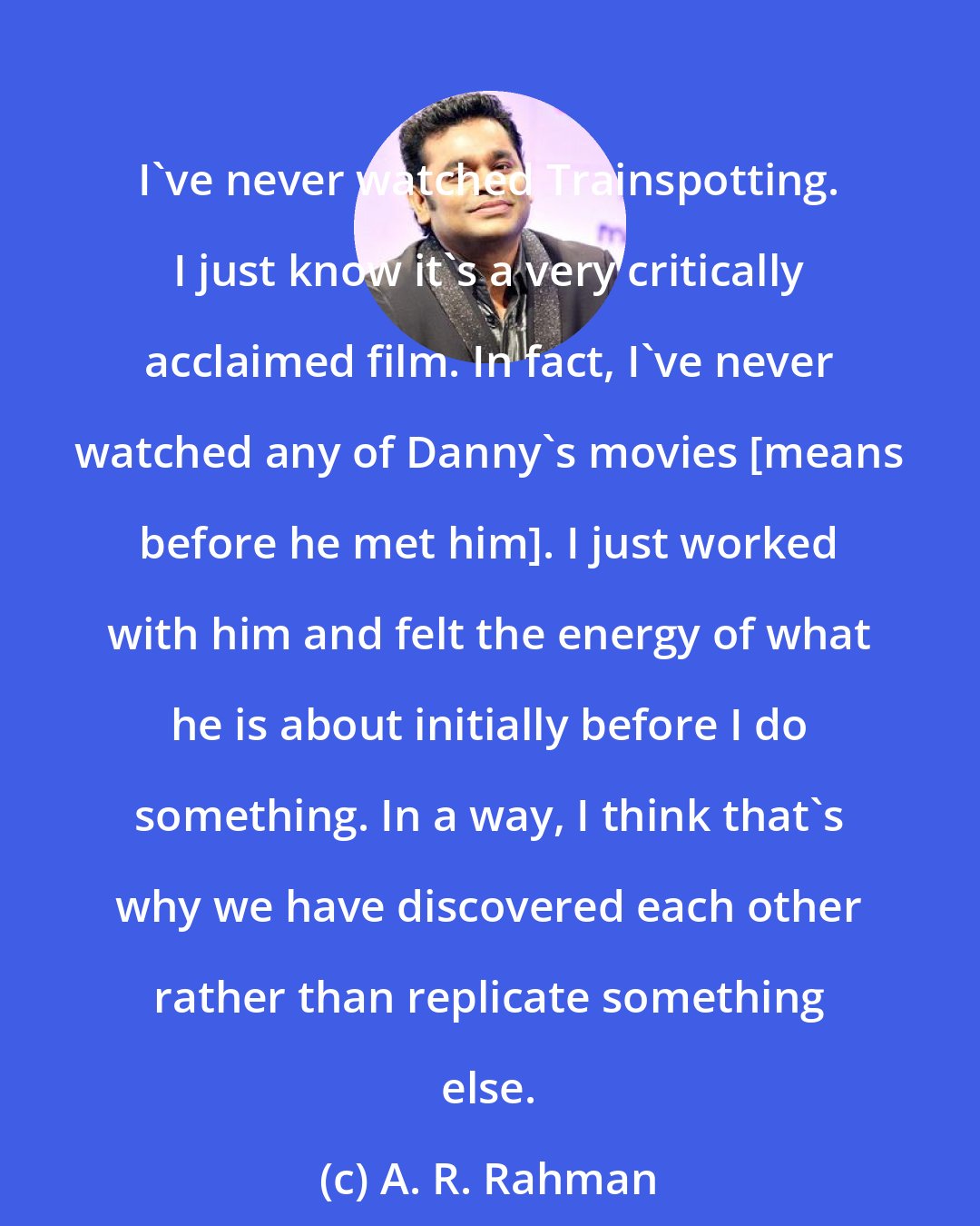 A. R. Rahman: I've never watched Trainspotting. I just know it's a very critically acclaimed film. In fact, I've never watched any of Danny's movies [means before he met him]. I just worked with him and felt the energy of what he is about initially before I do something. In a way, I think that's why we have discovered each other rather than replicate something else.