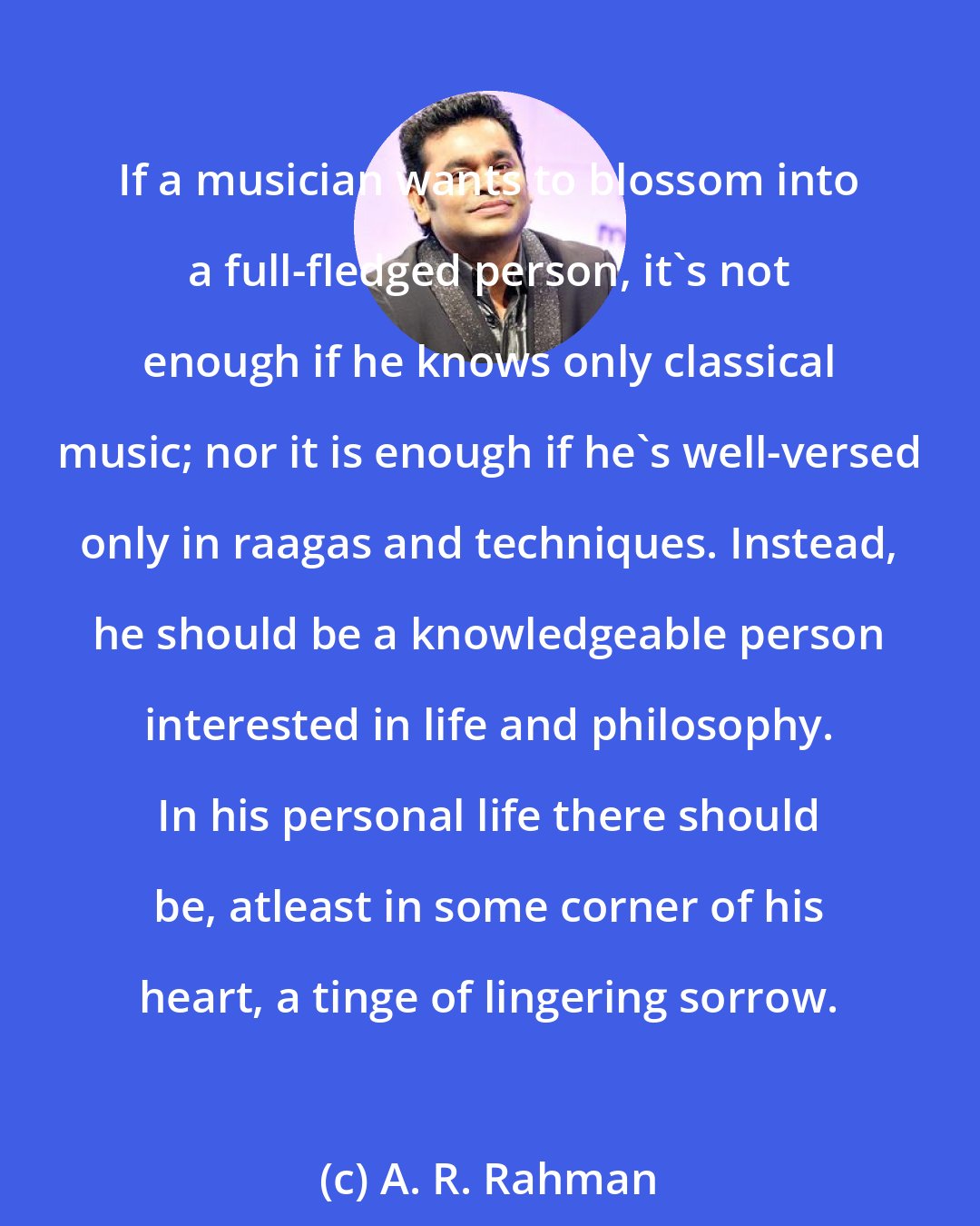 A. R. Rahman: If a musician wants to blossom into a full-fledged person, it's not enough if he knows only classical music; nor it is enough if he's well-versed only in raagas and techniques. Instead, he should be a knowledgeable person interested in life and philosophy. In his personal life there should be, atleast in some corner of his heart, a tinge of lingering sorrow.
