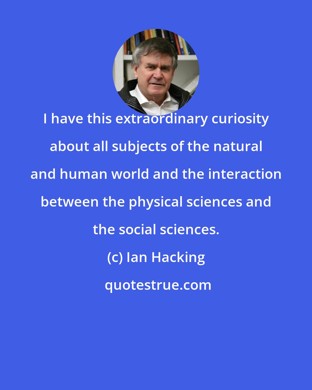 Ian Hacking: I have this extraordinary curiosity about all subjects of the natural and human world and the interaction between the physical sciences and the social sciences.
