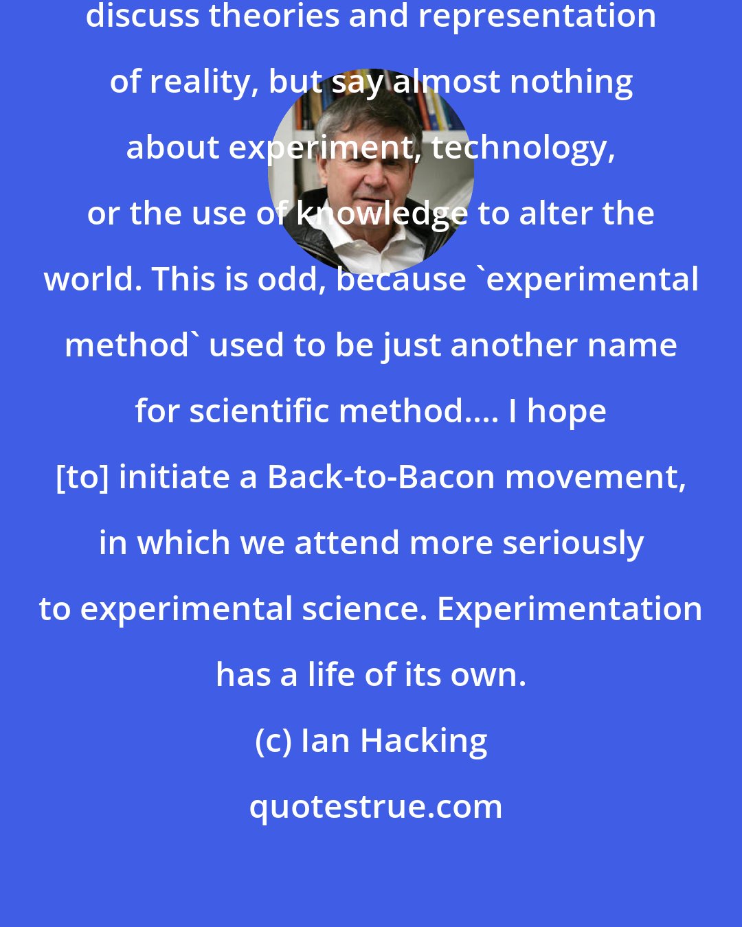Ian Hacking: Philosophers of science constantly discuss theories and representation of reality, but say almost nothing about experiment, technology, or the use of knowledge to alter the world. This is odd, because 'experimental method' used to be just another name for scientific method.... I hope [to] initiate a Back-to-Bacon movement, in which we attend more seriously to experimental science. Experimentation has a life of its own.