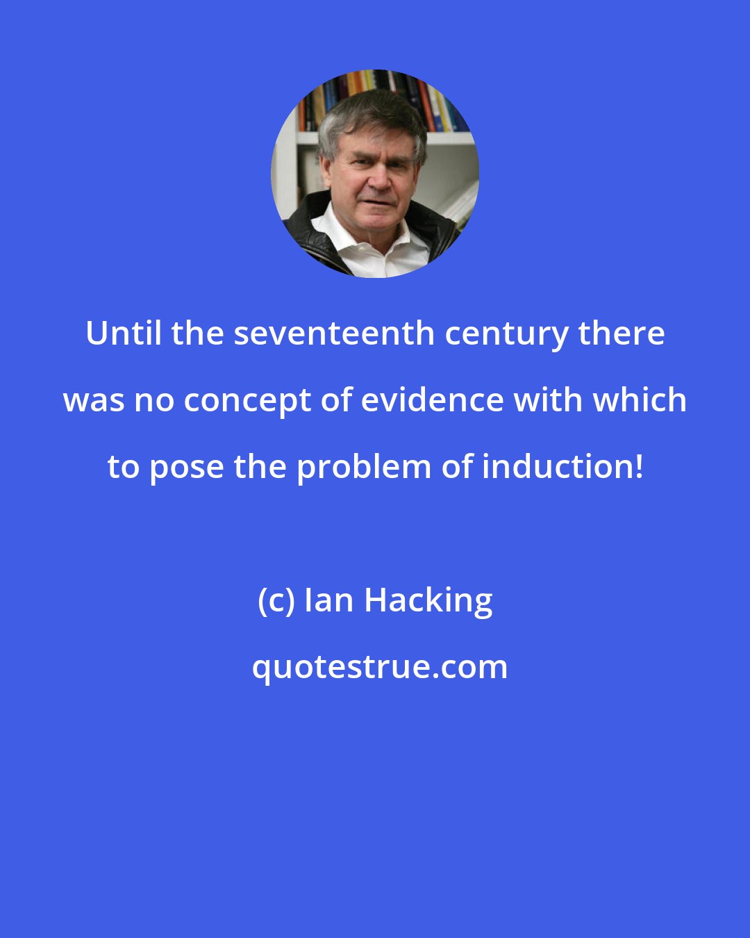 Ian Hacking: Until the seventeenth century there was no concept of evidence with which to pose the problem of induction!
