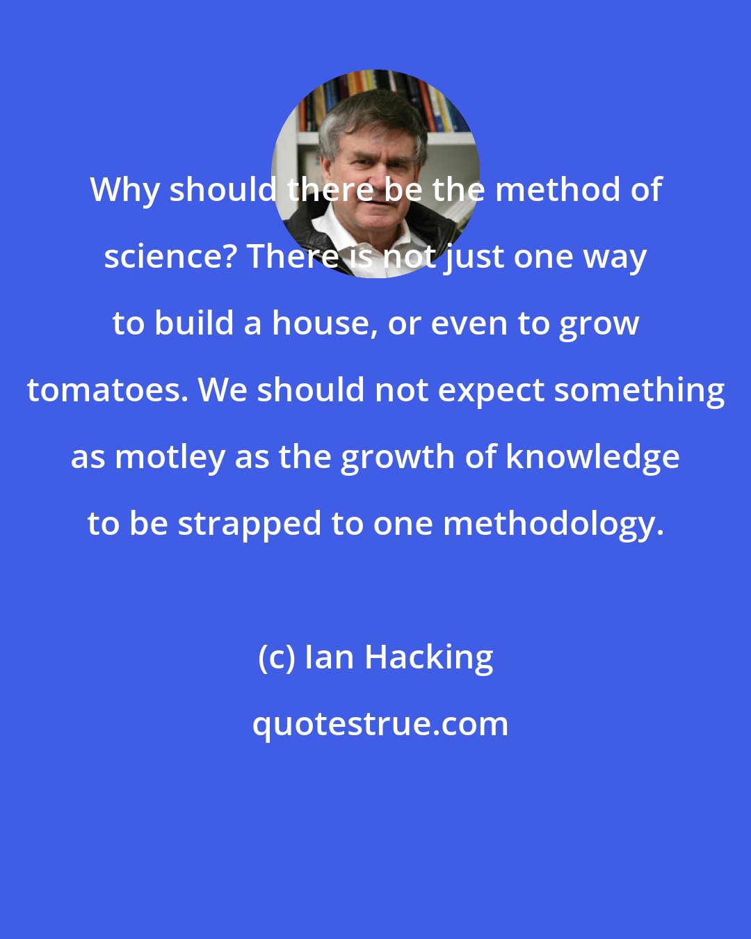 Ian Hacking: Why should there be the method of science? There is not just one way to build a house, or even to grow tomatoes. We should not expect something as motley as the growth of knowledge to be strapped to one methodology.