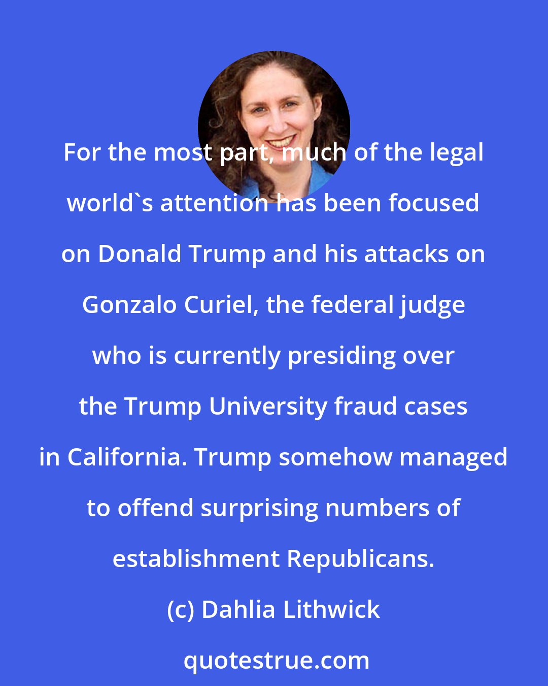 Dahlia Lithwick: For the most part, much of the legal world's attention has been focused on Donald Trump and his attacks on Gonzalo Curiel, the federal judge who is currently presiding over the Trump University fraud cases in California. Trump somehow managed to offend surprising numbers of establishment Republicans.