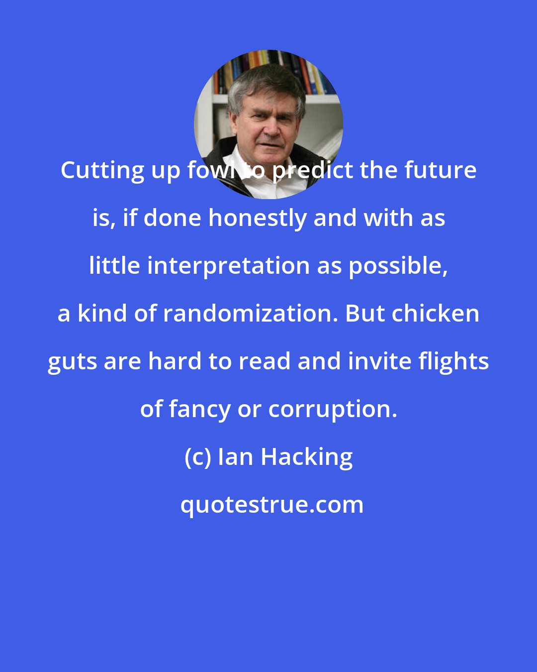 Ian Hacking: Cutting up fowl to predict the future is, if done honestly and with as little interpretation as possible, a kind of randomization. But chicken guts are hard to read and invite flights of fancy or corruption.