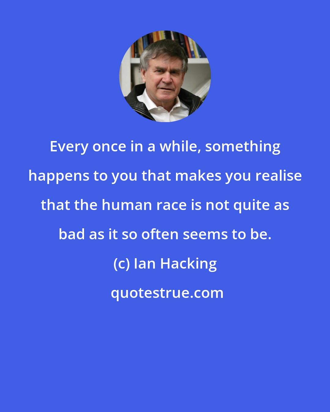 Ian Hacking: Every once in a while, something happens to you that makes you realise that the human race is not quite as bad as it so often seems to be.