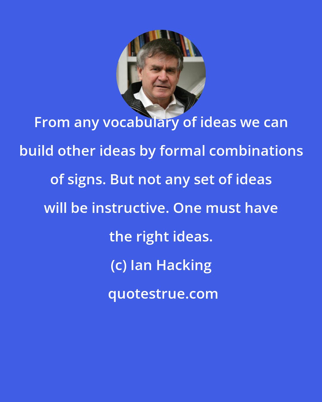 Ian Hacking: From any vocabulary of ideas we can build other ideas by formal combinations of signs. But not any set of ideas will be instructive. One must have the right ideas.