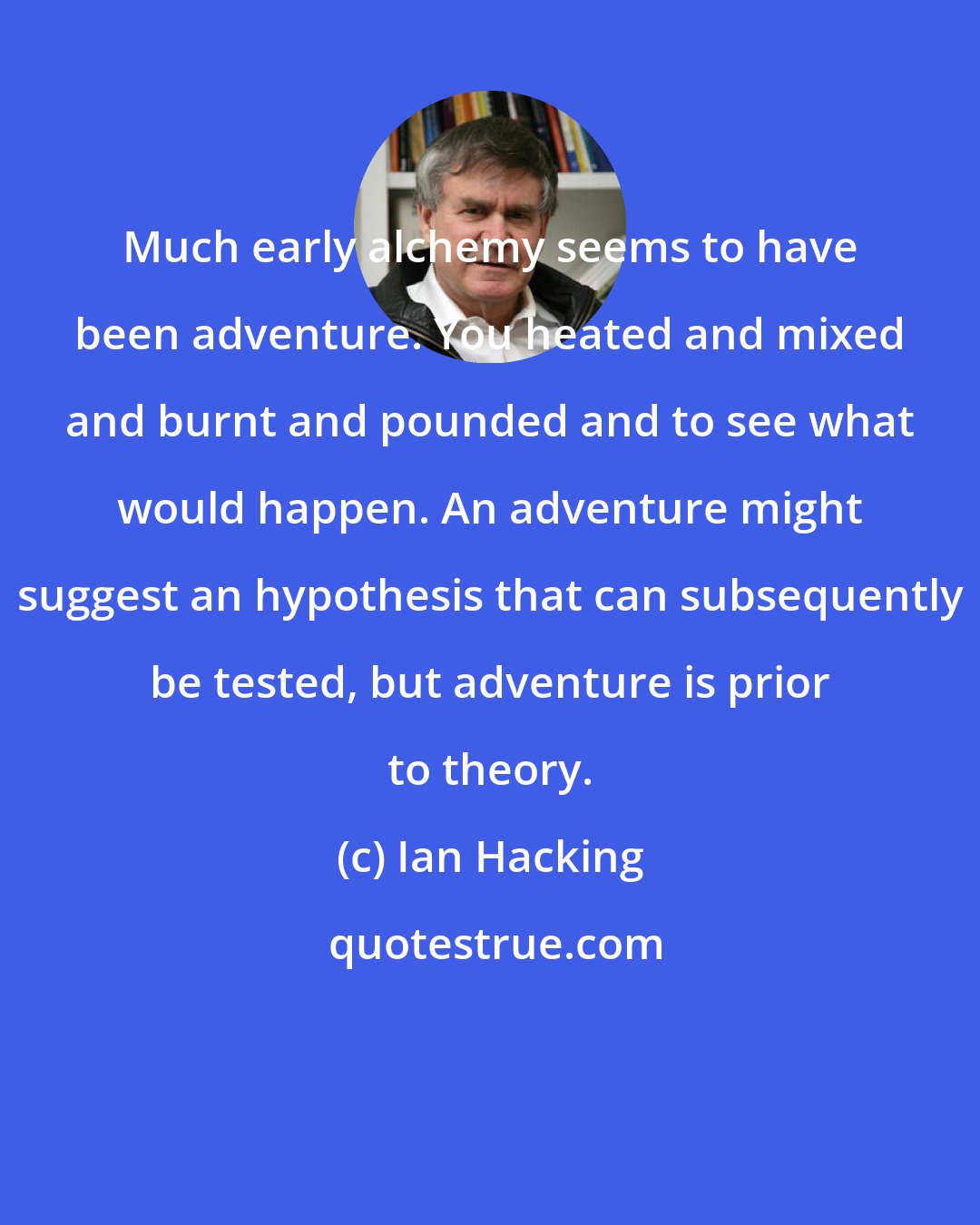 Ian Hacking: Much early alchemy seems to have been adventure. You heated and mixed and burnt and pounded and to see what would happen. An adventure might suggest an hypothesis that can subsequently be tested, but adventure is prior to theory.