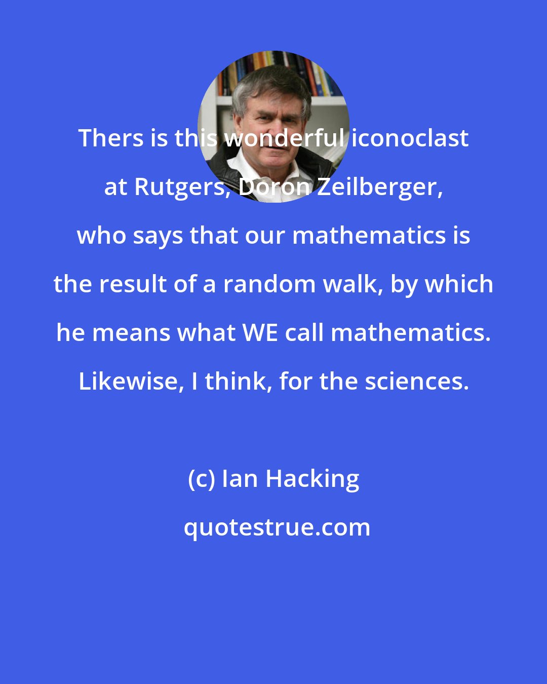Ian Hacking: Thers is this wonderful iconoclast at Rutgers, Doron Zeilberger, who says that our mathematics is the result of a random walk, by which he means what WE call mathematics. Likewise, I think, for the sciences.