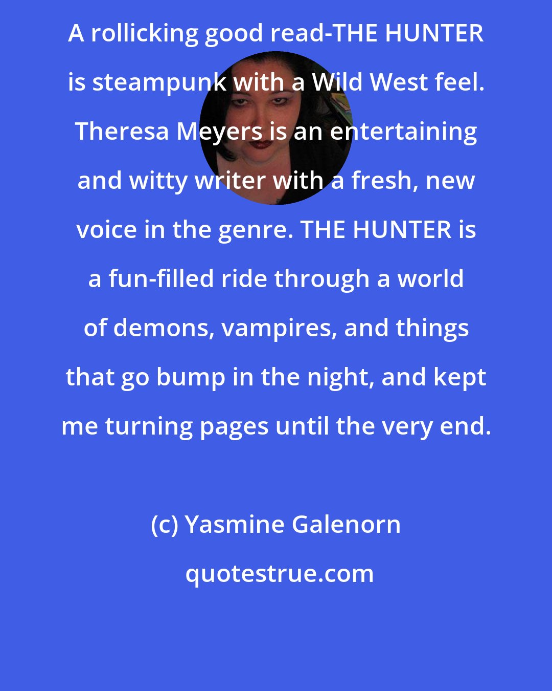 Yasmine Galenorn: A rollicking good read-THE HUNTER is steampunk with a Wild West feel. Theresa Meyers is an entertaining and witty writer with a fresh, new voice in the genre. THE HUNTER is a fun-filled ride through a world of demons, vampires, and things that go bump in the night, and kept me turning pages until the very end.