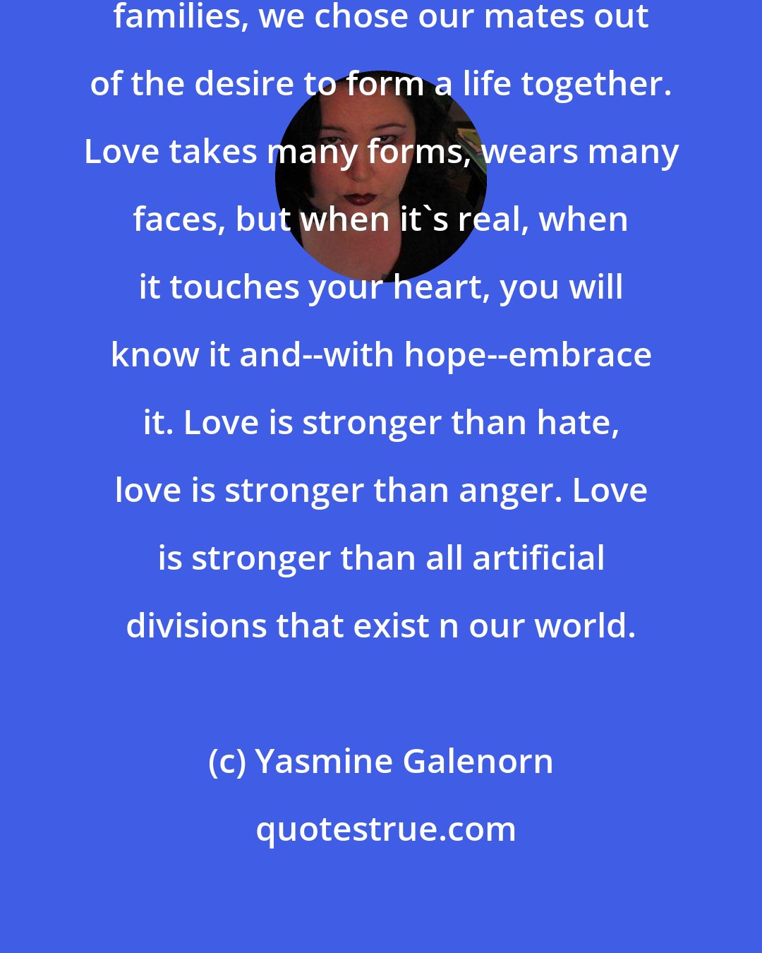 Yasmine Galenorn: We come together, we create our families, we chose our mates out of the desire to form a life together. Love takes many forms, wears many faces, but when it's real, when it touches your heart, you will know it and--with hope--embrace it. Love is stronger than hate, love is stronger than anger. Love is stronger than all artificial divisions that exist n our world.