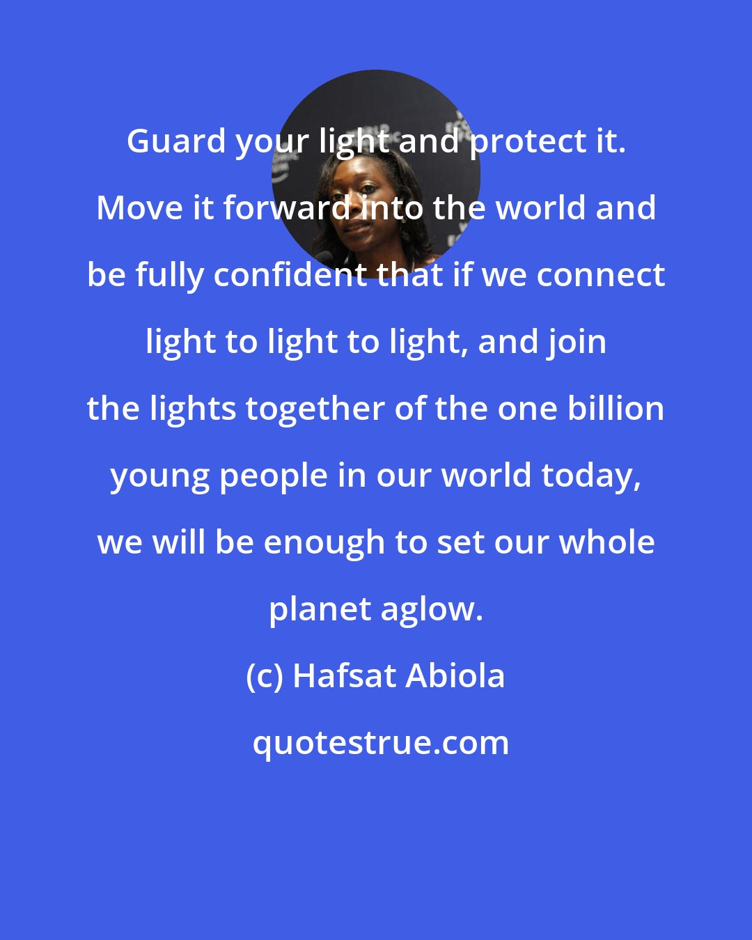 Hafsat Abiola: Guard your light and protect it. Move it forward into the world and be fully confident that if we connect light to light to light, and join the lights together of the one billion young people in our world today, we will be enough to set our whole planet aglow.