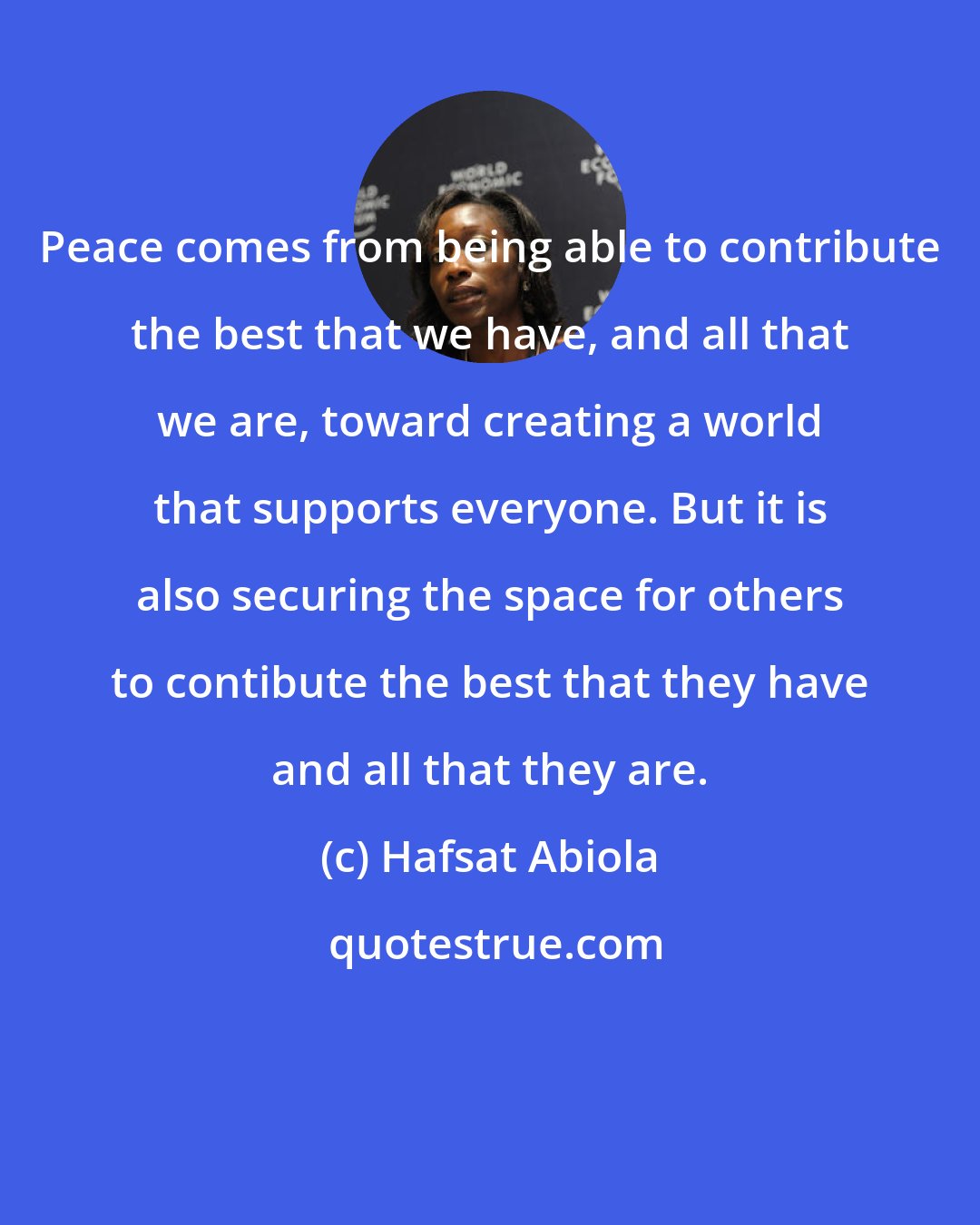 Hafsat Abiola: Peace comes from being able to contribute the best that we have, and all that we are, toward creating a world that supports everyone. But it is also securing the space for others to contibute the best that they have and all that they are.