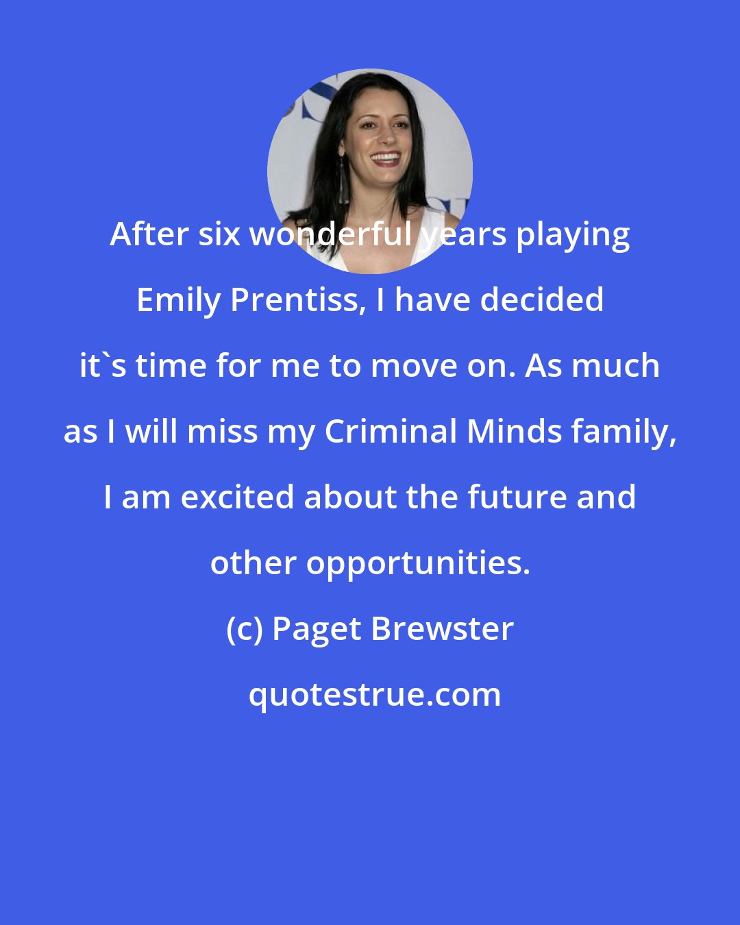 Paget Brewster: After six wonderful years playing Emily Prentiss, I have decided it's time for me to move on. As much as I will miss my Criminal Minds family, I am excited about the future and other opportunities.