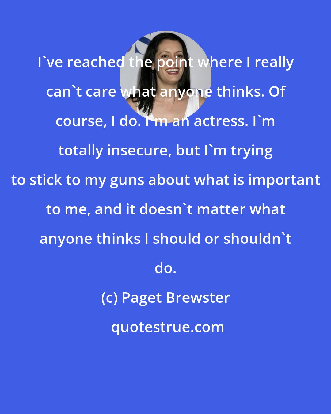 Paget Brewster: I've reached the point where I really can't care what anyone thinks. Of course, I do. I'm an actress. I'm totally insecure, but I'm trying to stick to my guns about what is important to me, and it doesn't matter what anyone thinks I should or shouldn't do.