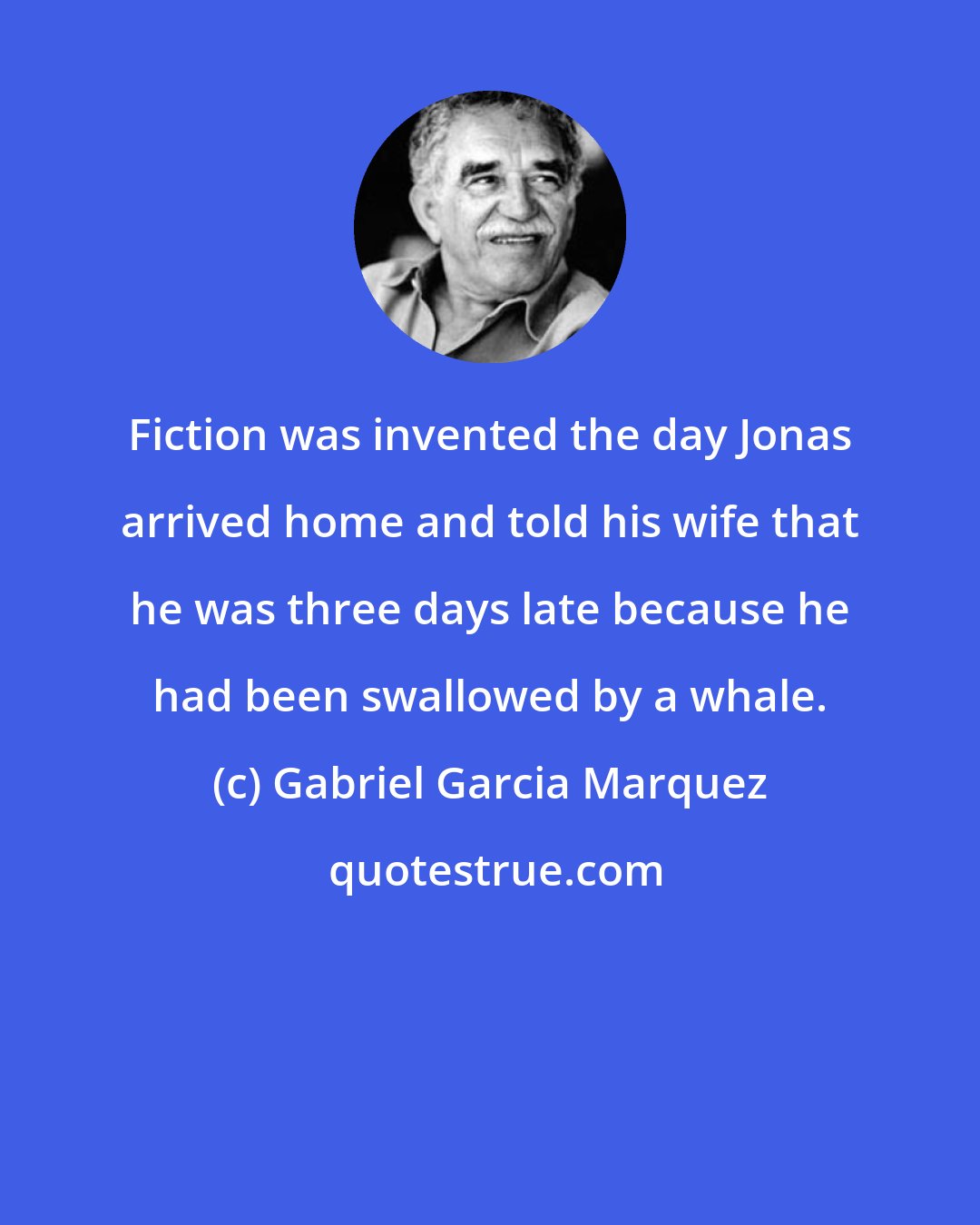 Gabriel Garcia Marquez: Fiction was invented the day Jonas arrived home and told his wife that he was three days late because he had been swallowed by a whale.
